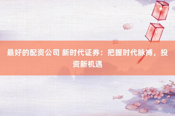 最好的配资公司 新时代证券：把握时代脉搏，投资新机遇