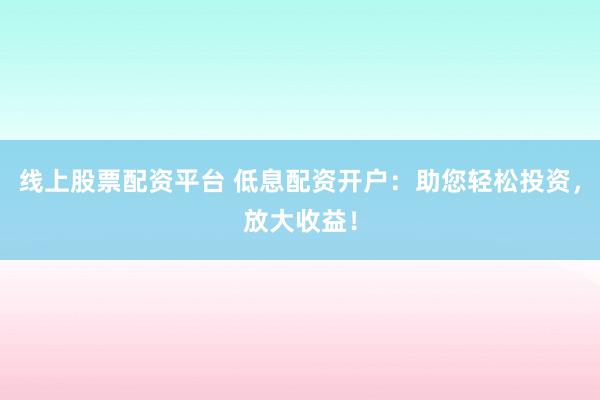 线上股票配资平台 低息配资开户：助您轻松投资，放大收益！