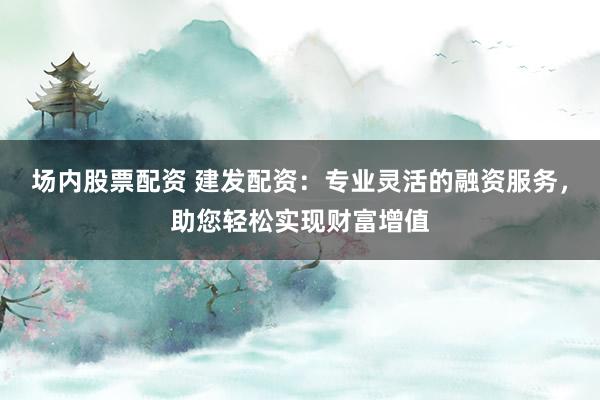 场内股票配资 建发配资：专业灵活的融资服务，助您轻松实现财富增值