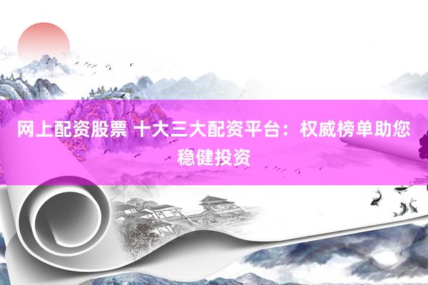 网上配资股票 十大三大配资平台：权威榜单助您稳健投资
