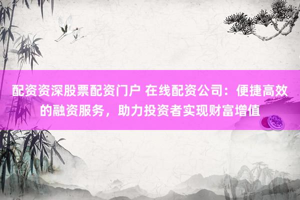 配资资深股票配资门户 在线配资公司：便捷高效的融资服务，助力投资者实现财富增值
