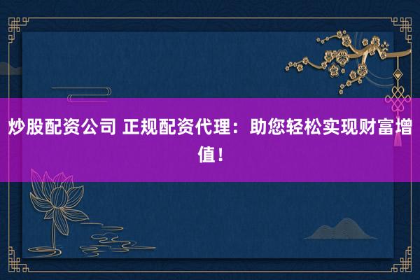 炒股配资公司 正规配资代理：助您轻松实现财富增值！
