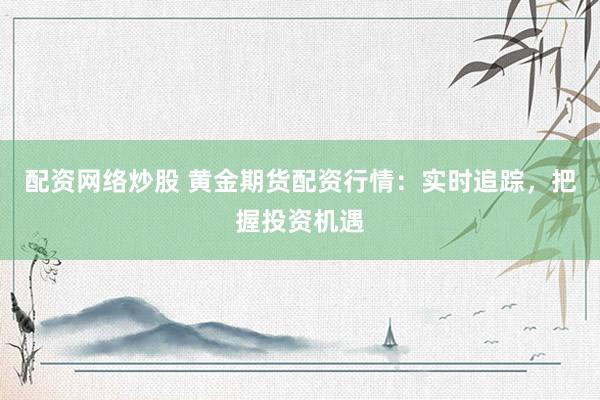 配资网络炒股 黄金期货配资行情：实时追踪，把握投资机遇