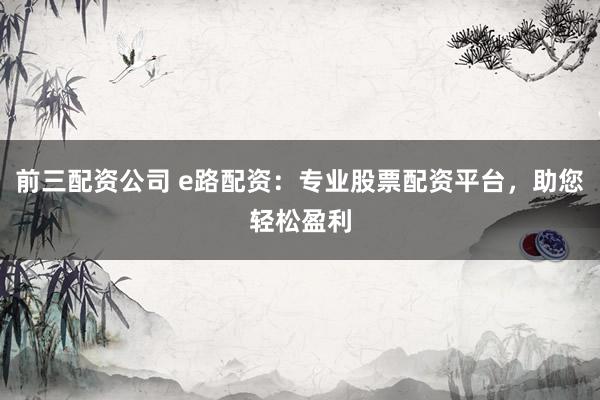 前三配资公司 e路配资：专业股票配资平台，助您轻松盈利