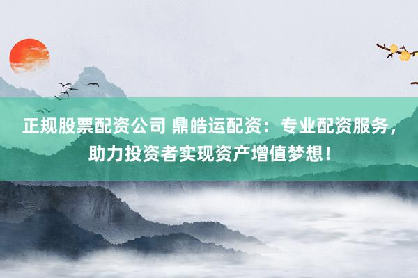 正规股票配资公司 鼎皓运配资：专业配资服务，助力投资者实现资产增值梦想！