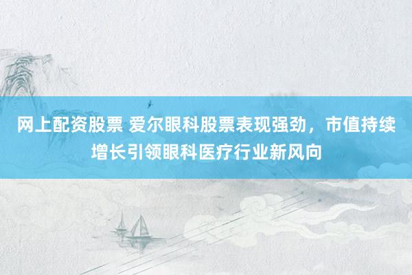 网上配资股票 爱尔眼科股票表现强劲，市值持续增长引领眼科医疗行业新风向