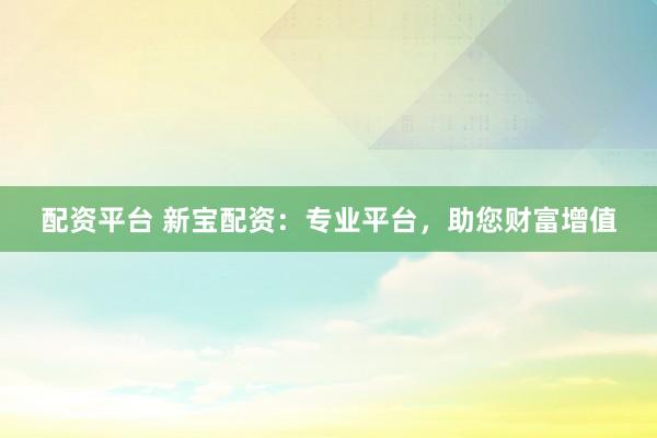 配资平台 新宝配资：专业平台，助您财富增值