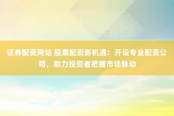 证券配资网站 股票配资新机遇：开设专业配资公司，助力投资者把握市场脉动