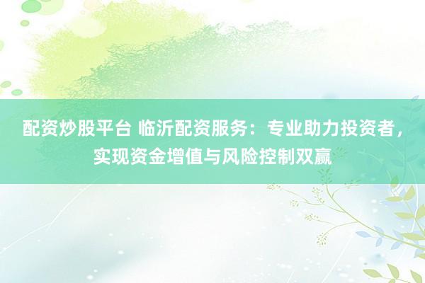 配资炒股平台 临沂配资服务：专业助力投资者，实现资金增值与风险控制双赢