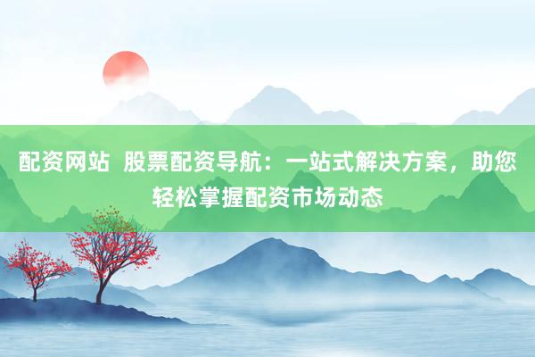配资网站  股票配资导航：一站式解决方案，助您轻松掌握配资市场动态