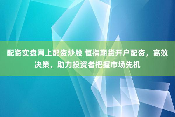 配资实盘网上配资炒股 恒指期货开户配资，高效决策，助力投资者把握市场先机