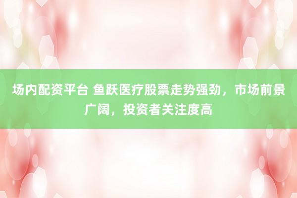 场内配资平台 鱼跃医疗股票走势强劲，市场前景广阔，投资者关注度高