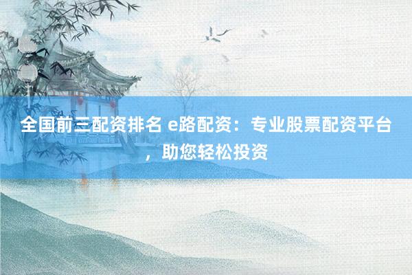 全国前三配资排名 e路配资：专业股票配资平台，助您轻松投资