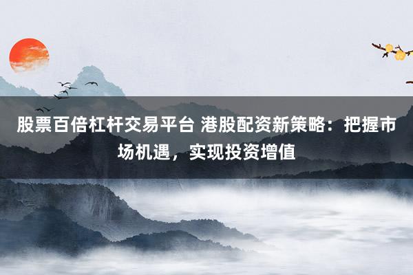 股票百倍杠杆交易平台 港股配资新策略：把握市场机遇，实现投资增值