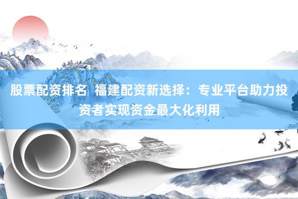 股票配资排名  福建配资新选择：专业平台助力投资者实现资金最大化利用