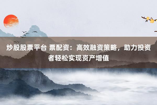 炒股股票平台 票配资：高效融资策略，助力投资者轻松实现资产增值