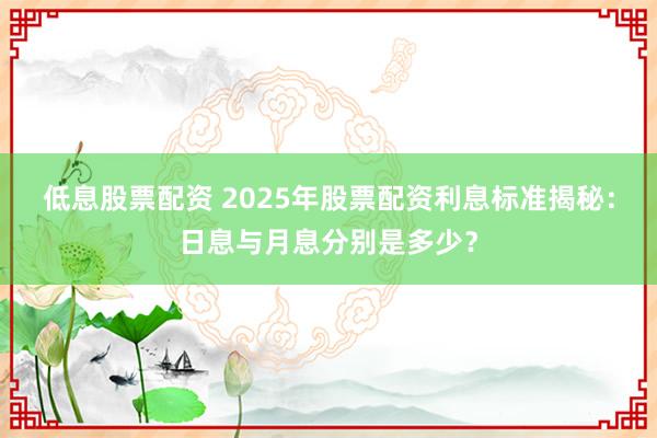 低息股票配资 2025年股票配资利息标准揭秘：日息与月息分别是多少？