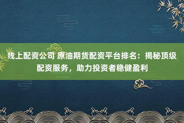 线上配资公司 原油期货配资平台排名：揭秘顶级配资服务，助力投资者稳健盈利