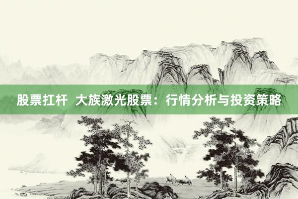 股票扛杆  大族激光股票：行情分析与投资策略
