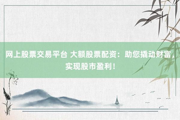 网上股票交易平台 大额股票配资：助您撬动财富，实现股市盈利！
