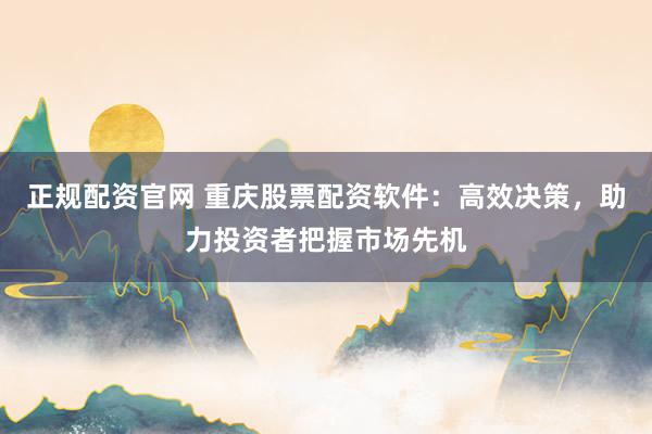 正规配资官网 重庆股票配资软件：高效决策，助力投资者把握市场先机