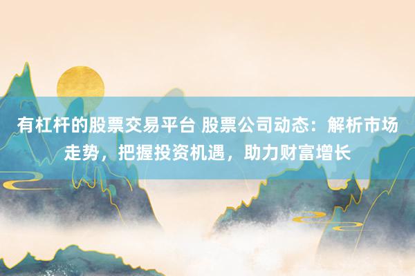 有杠杆的股票交易平台 股票公司动态：解析市场走势，把握投资机遇，助力财富增长