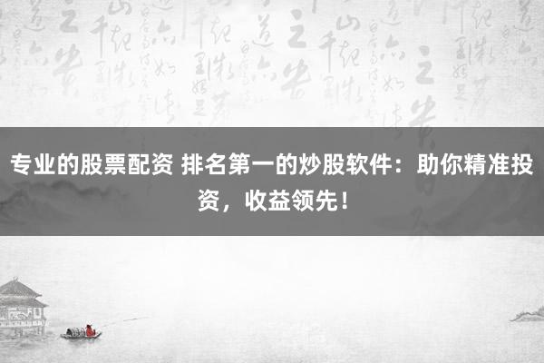 专业的股票配资 排名第一的炒股软件：助你精准投资，收益领先！