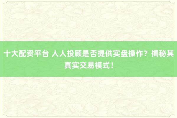 十大配资平台 人人投顾是否提供实盘操作？揭秘其真实交易模式！