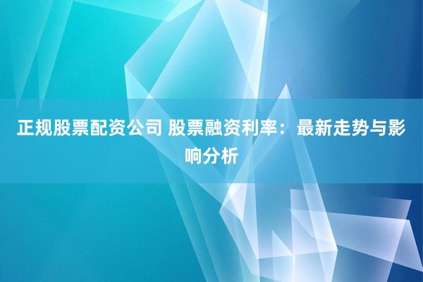 正规股票配资公司 股票融资利率：最新走势与影响分析