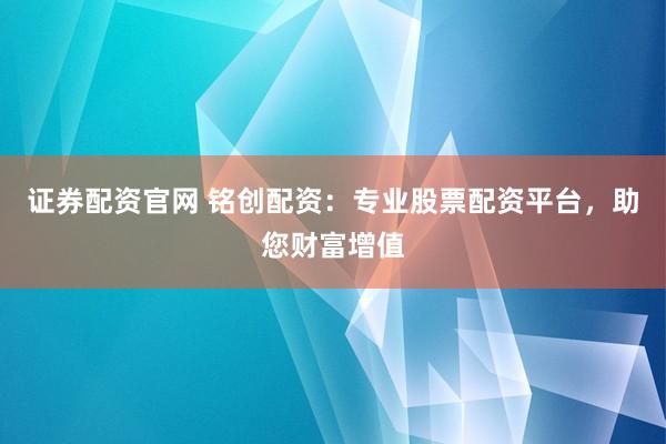 证券配资官网 铭创配资：专业股票配资平台，助您财富增值
