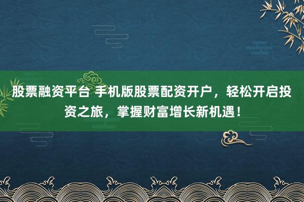 股票融资平台 手机版股票配资开户，轻松开启投资之旅，掌握财富增长新机遇！
