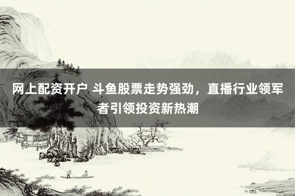 网上配资开户 斗鱼股票走势强劲，直播行业领军者引领投资新热潮