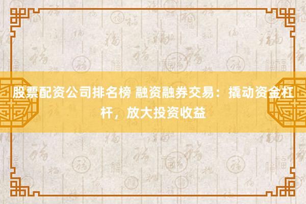 股票配资公司排名榜 融资融券交易：撬动资金杠杆，放大投资收益
