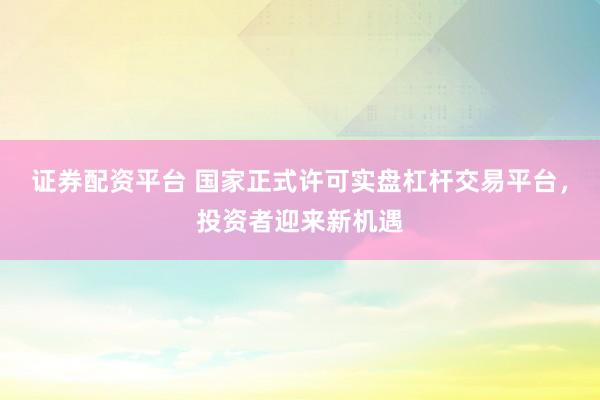 证券配资平台 国家正式许可实盘杠杆交易平台，投资者迎来新机遇