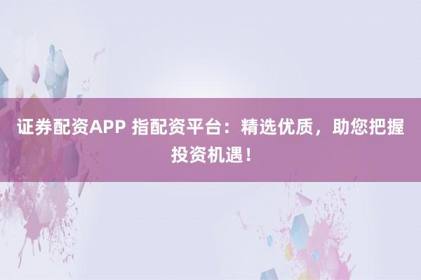 证券配资APP 指配资平台：精选优质，助您把握投资机遇！