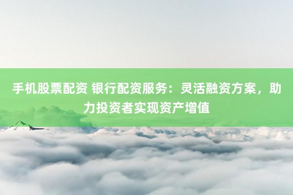 手机股票配资 银行配资服务：灵活融资方案，助力投资者实现资产增值