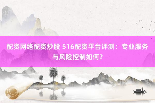 配资网络配资炒股 516配资平台评测：专业服务与风险控制如何？