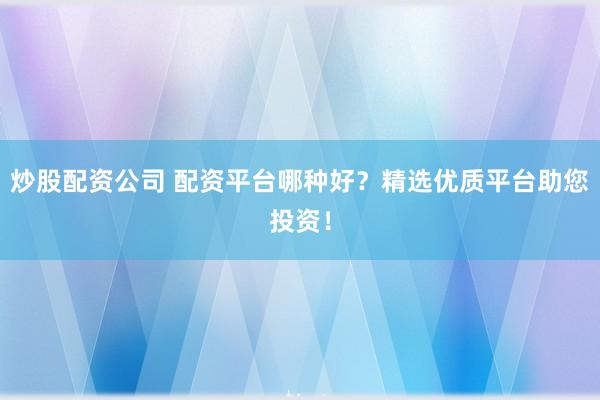 炒股配资公司 配资平台哪种好？精选优质平台助您投资！