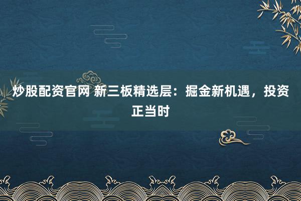 炒股配资官网 新三板精选层：掘金新机遇，投资正当时