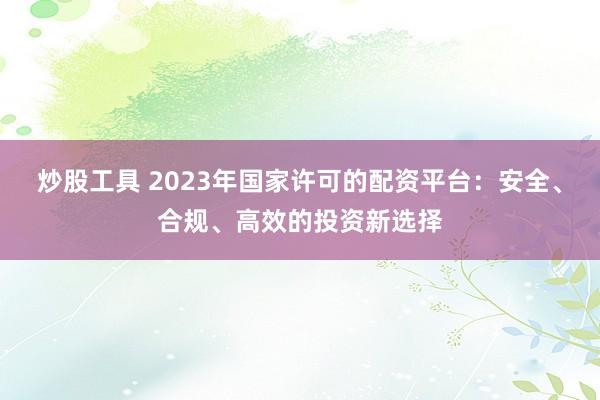 炒股工具 2023年国家许可的配资平台：安全、合规、高效的投资新选择
