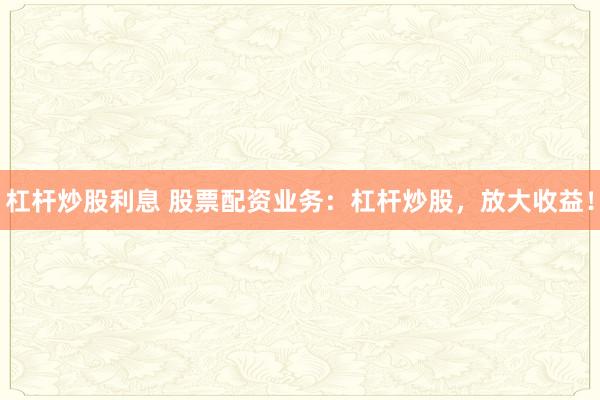 杠杆炒股利息 股票配资业务：杠杆炒股，放大收益！