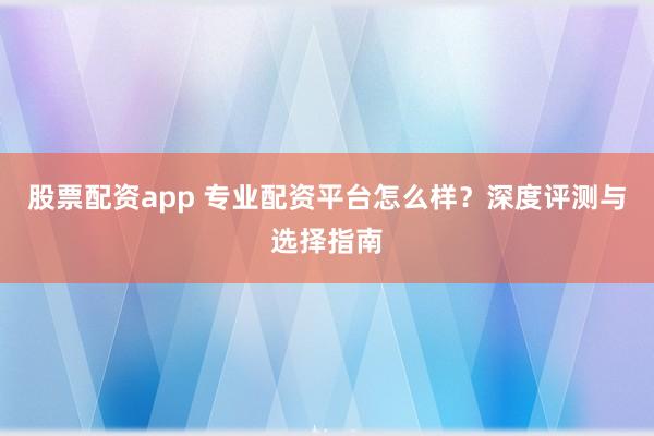 股票配资app 专业配资平台怎么样？深度评测与选择指南