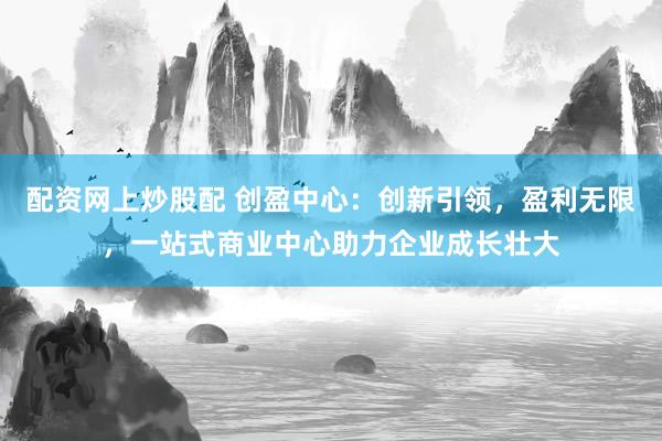 配资网上炒股配 创盈中心：创新引领，盈利无限，一站式商业中心助力企业成长壮大