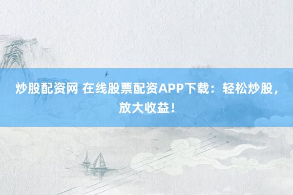 炒股配资网 在线股票配资APP下载：轻松炒股，放大收益！
