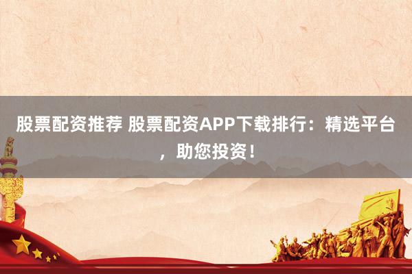 股票配资推荐 股票配资APP下载排行：精选平台，助您投资！