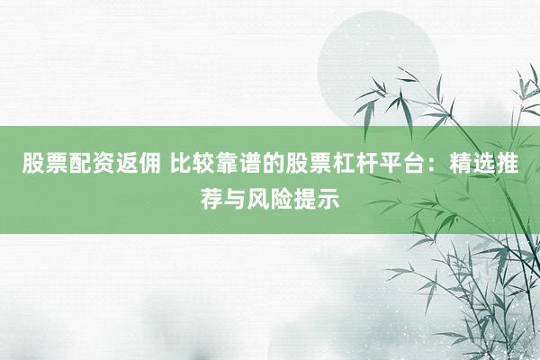 股票配资返佣 比较靠谱的股票杠杆平台：精选推荐与风险提示