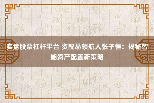 实盘股票杠杆平台 资配易领航人张子恒：揭秘智能资产配置新策略