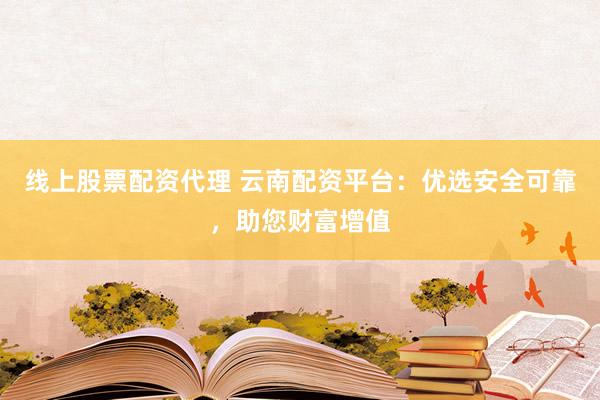 线上股票配资代理 云南配资平台：优选安全可靠，助您财富增值