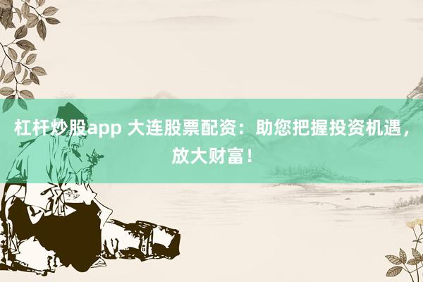 杠杆炒股app 大连股票配资：助您把握投资机遇，放大财富！