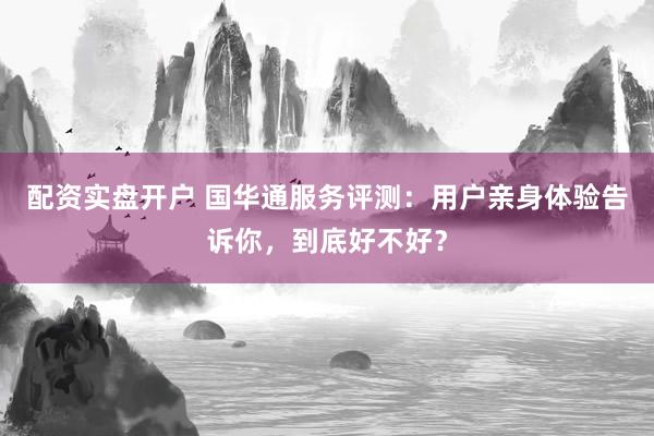 配资实盘开户 国华通服务评测：用户亲身体验告诉你，到底好不好？